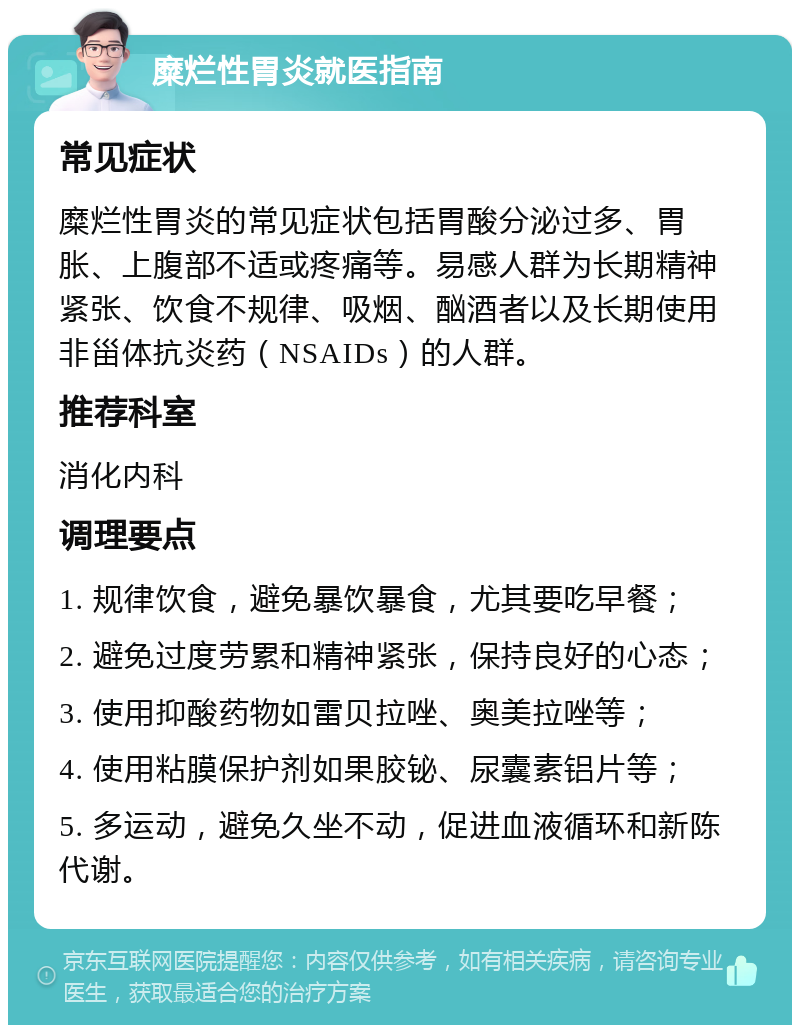 糜烂性胃炎就医指南 常见症状 糜烂性胃炎的常见症状包括胃酸分泌过多、胃胀、上腹部不适或疼痛等。易感人群为长期精神紧张、饮食不规律、吸烟、酗酒者以及长期使用非甾体抗炎药（NSAIDs）的人群。 推荐科室 消化内科 调理要点 1. 规律饮食，避免暴饮暴食，尤其要吃早餐； 2. 避免过度劳累和精神紧张，保持良好的心态； 3. 使用抑酸药物如雷贝拉唑、奥美拉唑等； 4. 使用粘膜保护剂如果胶铋、尿囊素铝片等； 5. 多运动，避免久坐不动，促进血液循环和新陈代谢。