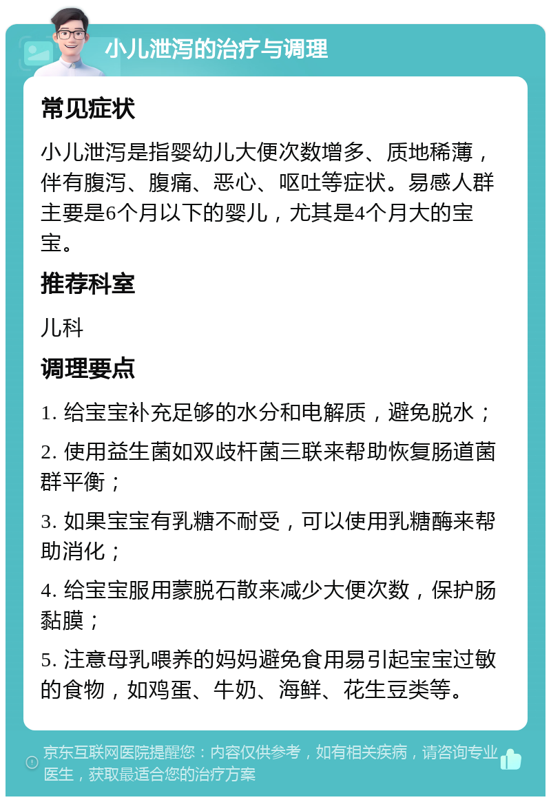 小儿泄泻的治疗与调理 常见症状 小儿泄泻是指婴幼儿大便次数增多、质地稀薄，伴有腹泻、腹痛、恶心、呕吐等症状。易感人群主要是6个月以下的婴儿，尤其是4个月大的宝宝。 推荐科室 儿科 调理要点 1. 给宝宝补充足够的水分和电解质，避免脱水； 2. 使用益生菌如双歧杆菌三联来帮助恢复肠道菌群平衡； 3. 如果宝宝有乳糖不耐受，可以使用乳糖酶来帮助消化； 4. 给宝宝服用蒙脱石散来减少大便次数，保护肠黏膜； 5. 注意母乳喂养的妈妈避免食用易引起宝宝过敏的食物，如鸡蛋、牛奶、海鲜、花生豆类等。