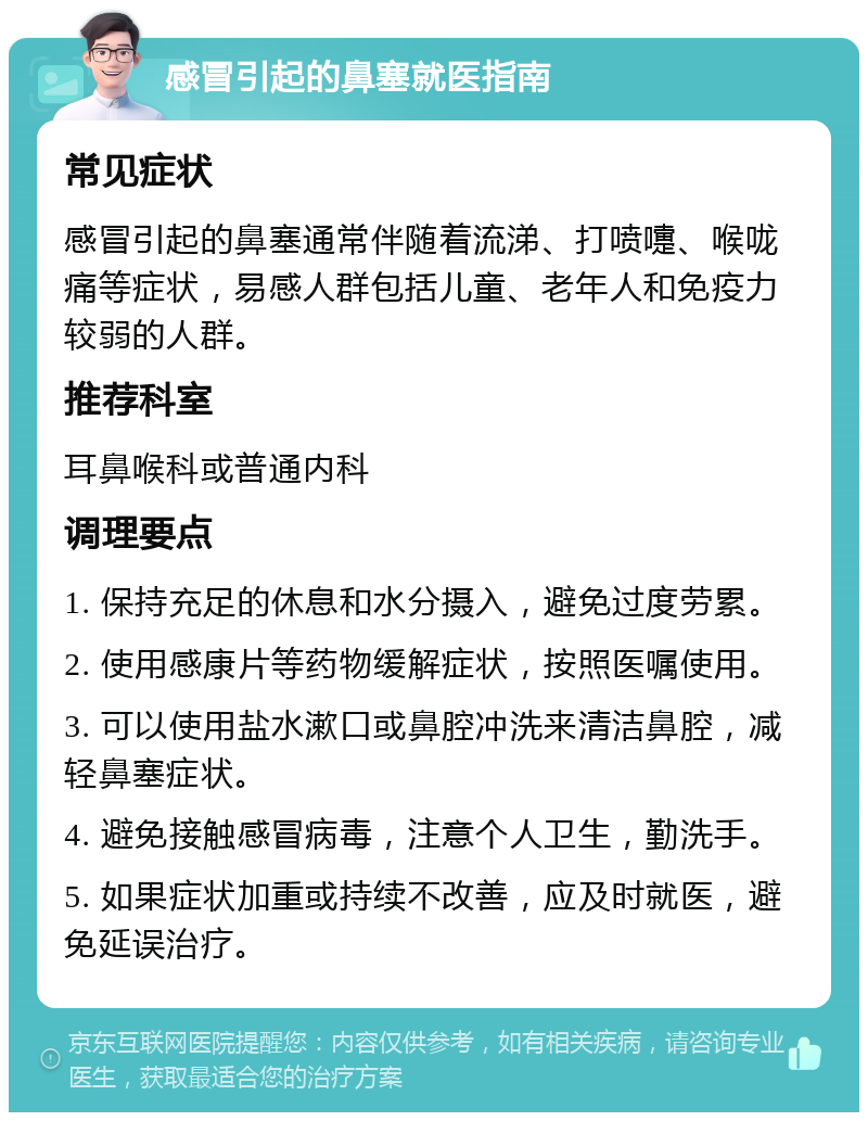 感冒引起的鼻塞就医指南 常见症状 感冒引起的鼻塞通常伴随着流涕、打喷嚏、喉咙痛等症状，易感人群包括儿童、老年人和免疫力较弱的人群。 推荐科室 耳鼻喉科或普通内科 调理要点 1. 保持充足的休息和水分摄入，避免过度劳累。 2. 使用感康片等药物缓解症状，按照医嘱使用。 3. 可以使用盐水漱口或鼻腔冲洗来清洁鼻腔，减轻鼻塞症状。 4. 避免接触感冒病毒，注意个人卫生，勤洗手。 5. 如果症状加重或持续不改善，应及时就医，避免延误治疗。