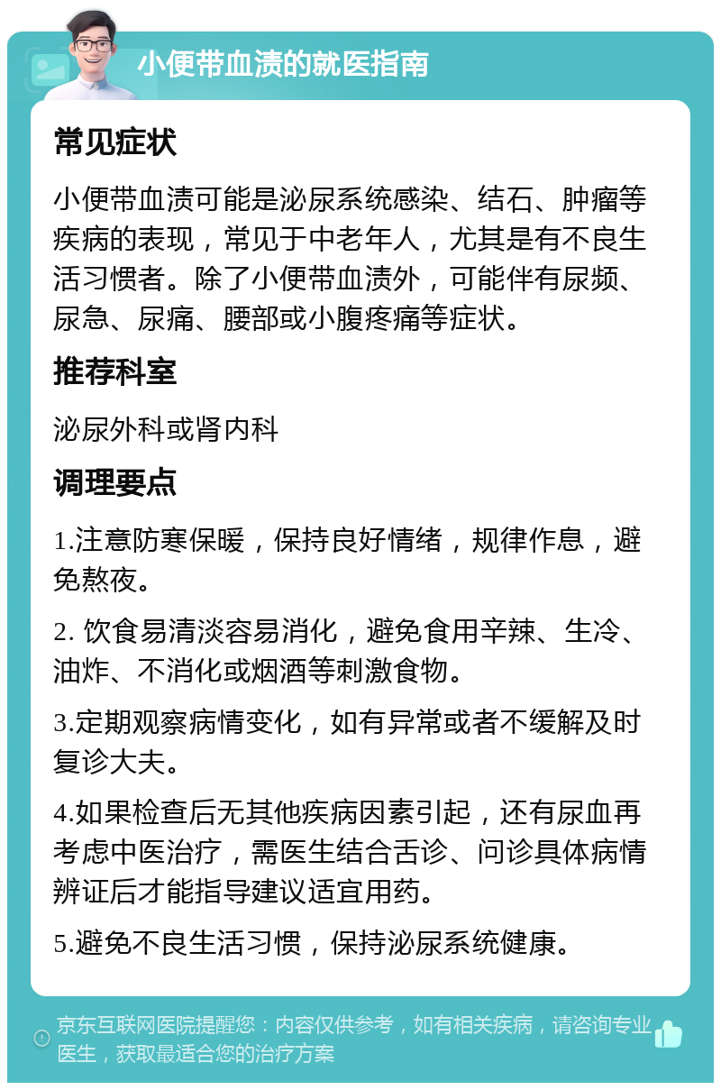 小便带血渍的就医指南 常见症状 小便带血渍可能是泌尿系统感染、结石、肿瘤等疾病的表现，常见于中老年人，尤其是有不良生活习惯者。除了小便带血渍外，可能伴有尿频、尿急、尿痛、腰部或小腹疼痛等症状。 推荐科室 泌尿外科或肾内科 调理要点 1.注意防寒保暖，保持良好情绪，规律作息，避免熬夜。 2. 饮食易清淡容易消化，避免食用辛辣、生冷、油炸、不消化或烟酒等刺激食物。 3.定期观察病情变化，如有异常或者不缓解及时复诊大夫。 4.如果检查后无其他疾病因素引起，还有尿血再考虑中医治疗，需医生结合舌诊、问诊具体病情辨证后才能指导建议适宜用药。 5.避免不良生活习惯，保持泌尿系统健康。