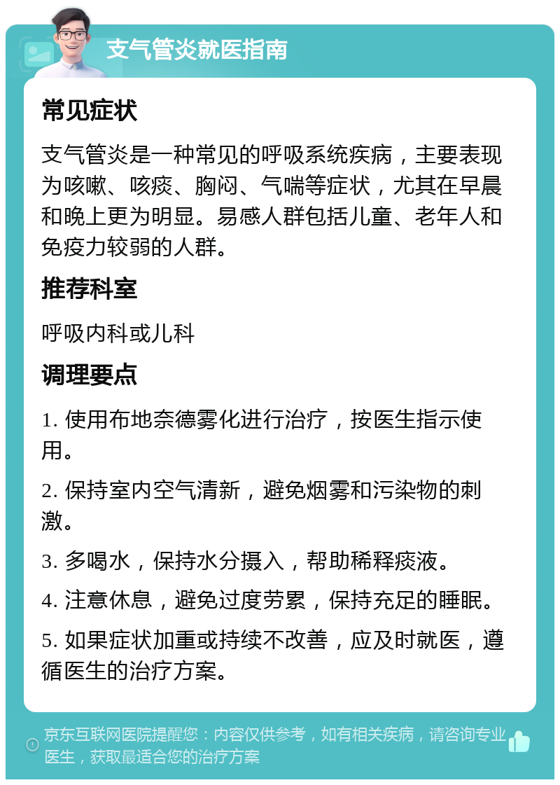 支气管炎就医指南 常见症状 支气管炎是一种常见的呼吸系统疾病，主要表现为咳嗽、咳痰、胸闷、气喘等症状，尤其在早晨和晚上更为明显。易感人群包括儿童、老年人和免疫力较弱的人群。 推荐科室 呼吸内科或儿科 调理要点 1. 使用布地奈德雾化进行治疗，按医生指示使用。 2. 保持室内空气清新，避免烟雾和污染物的刺激。 3. 多喝水，保持水分摄入，帮助稀释痰液。 4. 注意休息，避免过度劳累，保持充足的睡眠。 5. 如果症状加重或持续不改善，应及时就医，遵循医生的治疗方案。