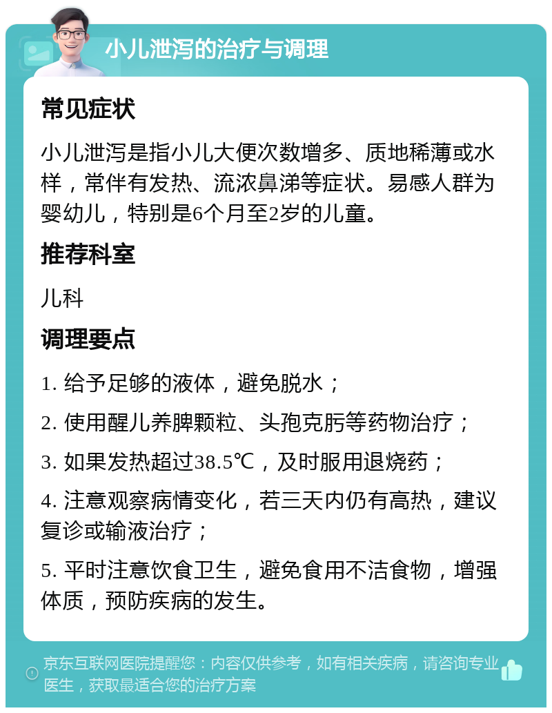 小儿泄泻的治疗与调理 常见症状 小儿泄泻是指小儿大便次数增多、质地稀薄或水样，常伴有发热、流浓鼻涕等症状。易感人群为婴幼儿，特别是6个月至2岁的儿童。 推荐科室 儿科 调理要点 1. 给予足够的液体，避免脱水； 2. 使用醒儿养脾颗粒、头孢克肟等药物治疗； 3. 如果发热超过38.5℃，及时服用退烧药； 4. 注意观察病情变化，若三天内仍有高热，建议复诊或输液治疗； 5. 平时注意饮食卫生，避免食用不洁食物，增强体质，预防疾病的发生。