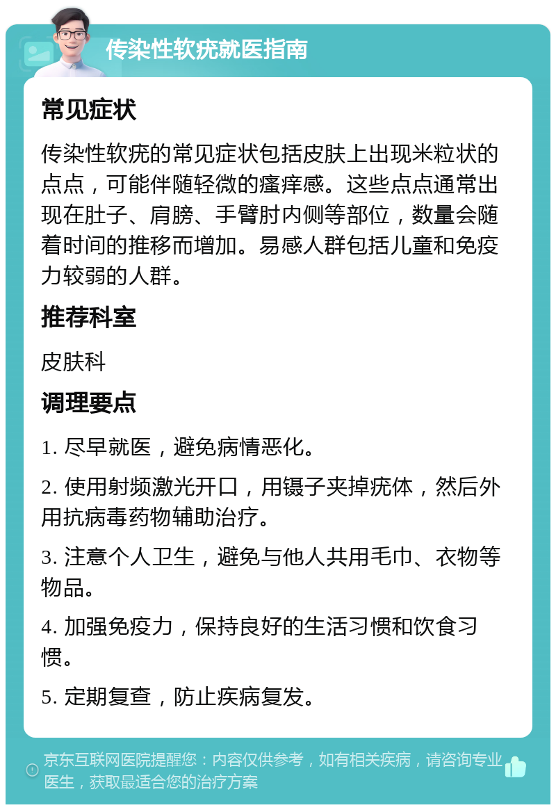 传染性软疣就医指南 常见症状 传染性软疣的常见症状包括皮肤上出现米粒状的点点，可能伴随轻微的瘙痒感。这些点点通常出现在肚子、肩膀、手臂肘内侧等部位，数量会随着时间的推移而增加。易感人群包括儿童和免疫力较弱的人群。 推荐科室 皮肤科 调理要点 1. 尽早就医，避免病情恶化。 2. 使用射频激光开口，用镊子夹掉疣体，然后外用抗病毒药物辅助治疗。 3. 注意个人卫生，避免与他人共用毛巾、衣物等物品。 4. 加强免疫力，保持良好的生活习惯和饮食习惯。 5. 定期复查，防止疾病复发。