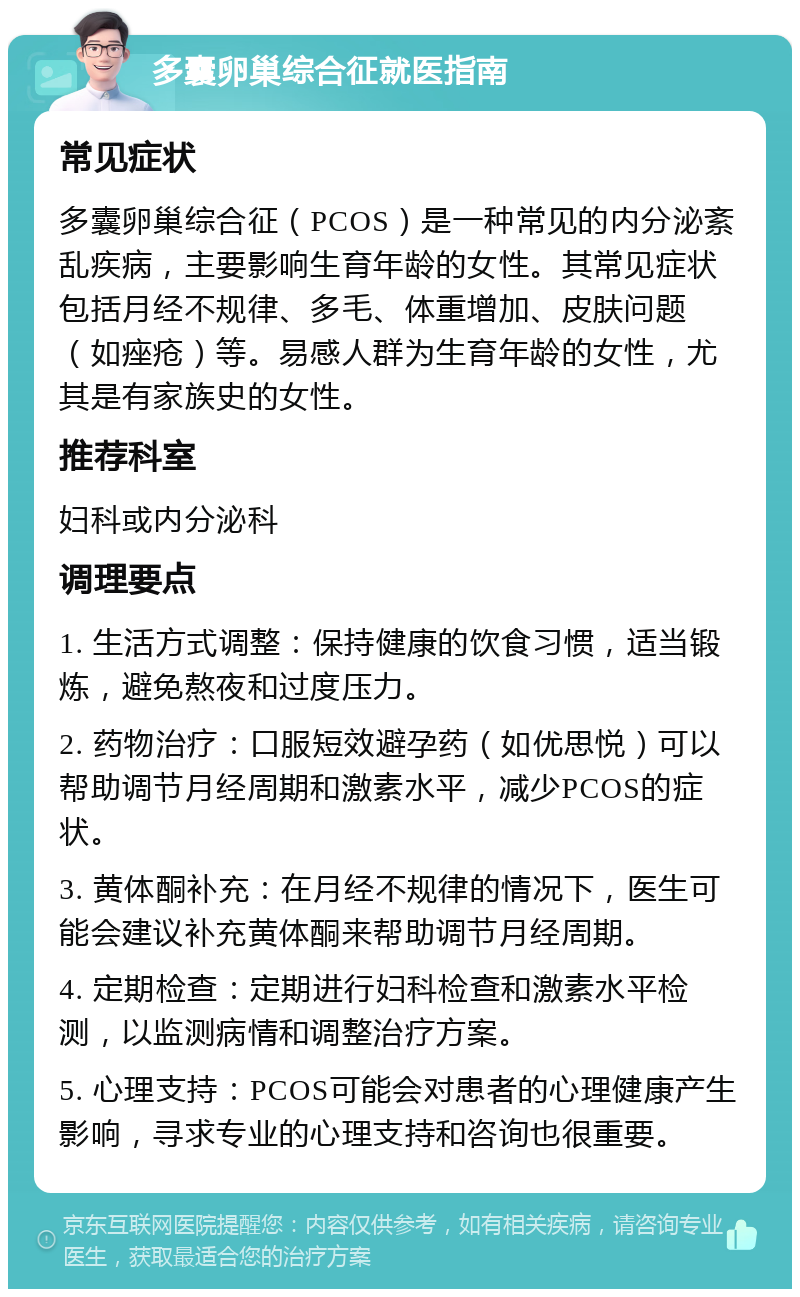 多囊卵巢综合征就医指南 常见症状 多囊卵巢综合征（PCOS）是一种常见的内分泌紊乱疾病，主要影响生育年龄的女性。其常见症状包括月经不规律、多毛、体重增加、皮肤问题（如痤疮）等。易感人群为生育年龄的女性，尤其是有家族史的女性。 推荐科室 妇科或内分泌科 调理要点 1. 生活方式调整：保持健康的饮食习惯，适当锻炼，避免熬夜和过度压力。 2. 药物治疗：口服短效避孕药（如优思悦）可以帮助调节月经周期和激素水平，减少PCOS的症状。 3. 黄体酮补充：在月经不规律的情况下，医生可能会建议补充黄体酮来帮助调节月经周期。 4. 定期检查：定期进行妇科检查和激素水平检测，以监测病情和调整治疗方案。 5. 心理支持：PCOS可能会对患者的心理健康产生影响，寻求专业的心理支持和咨询也很重要。