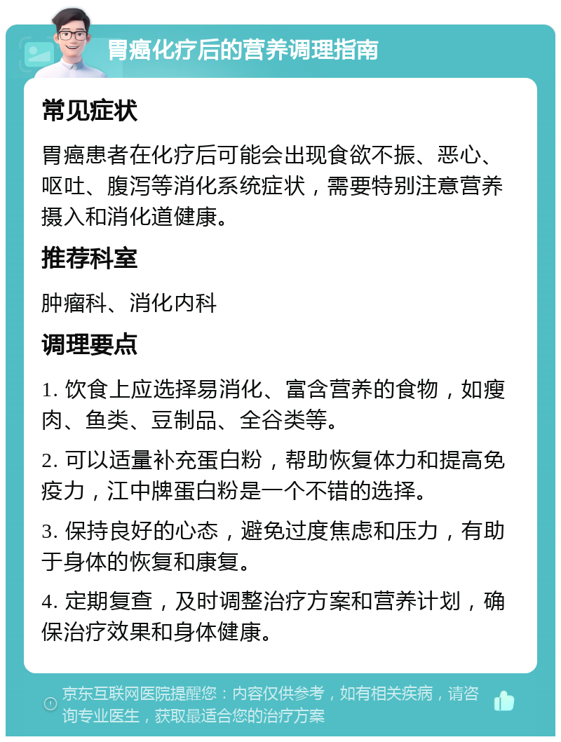 胃癌化疗后的营养调理指南 常见症状 胃癌患者在化疗后可能会出现食欲不振、恶心、呕吐、腹泻等消化系统症状，需要特别注意营养摄入和消化道健康。 推荐科室 肿瘤科、消化内科 调理要点 1. 饮食上应选择易消化、富含营养的食物，如瘦肉、鱼类、豆制品、全谷类等。 2. 可以适量补充蛋白粉，帮助恢复体力和提高免疫力，江中牌蛋白粉是一个不错的选择。 3. 保持良好的心态，避免过度焦虑和压力，有助于身体的恢复和康复。 4. 定期复查，及时调整治疗方案和营养计划，确保治疗效果和身体健康。