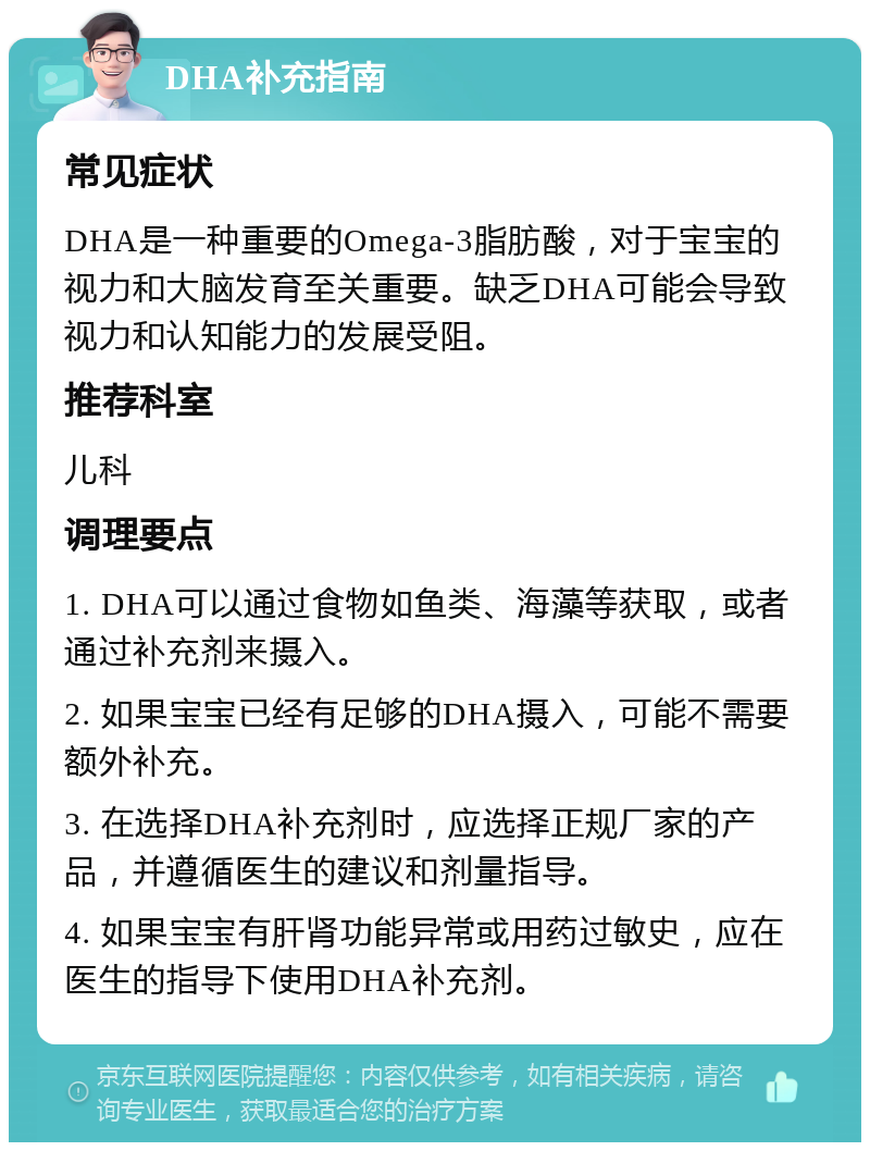 DHA补充指南 常见症状 DHA是一种重要的Omega-3脂肪酸，对于宝宝的视力和大脑发育至关重要。缺乏DHA可能会导致视力和认知能力的发展受阻。 推荐科室 儿科 调理要点 1. DHA可以通过食物如鱼类、海藻等获取，或者通过补充剂来摄入。 2. 如果宝宝已经有足够的DHA摄入，可能不需要额外补充。 3. 在选择DHA补充剂时，应选择正规厂家的产品，并遵循医生的建议和剂量指导。 4. 如果宝宝有肝肾功能异常或用药过敏史，应在医生的指导下使用DHA补充剂。