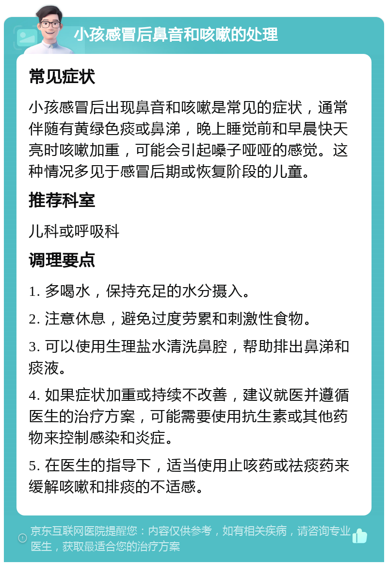 小孩感冒后鼻音和咳嗽的处理 常见症状 小孩感冒后出现鼻音和咳嗽是常见的症状，通常伴随有黄绿色痰或鼻涕，晚上睡觉前和早晨快天亮时咳嗽加重，可能会引起嗓子哑哑的感觉。这种情况多见于感冒后期或恢复阶段的儿童。 推荐科室 儿科或呼吸科 调理要点 1. 多喝水，保持充足的水分摄入。 2. 注意休息，避免过度劳累和刺激性食物。 3. 可以使用生理盐水清洗鼻腔，帮助排出鼻涕和痰液。 4. 如果症状加重或持续不改善，建议就医并遵循医生的治疗方案，可能需要使用抗生素或其他药物来控制感染和炎症。 5. 在医生的指导下，适当使用止咳药或祛痰药来缓解咳嗽和排痰的不适感。