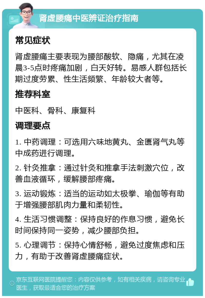 肾虚腰痛中医辨证治疗指南 常见症状 肾虚腰痛主要表现为腰部酸软、隐痛，尤其在凌晨3-5点时疼痛加剧，白天好转。易感人群包括长期过度劳累、性生活频繁、年龄较大者等。 推荐科室 中医科、骨科、康复科 调理要点 1. 中药调理：可选用六味地黄丸、金匮肾气丸等中成药进行调理。 2. 针灸推拿：通过针灸和推拿手法刺激穴位，改善血液循环，缓解腰部疼痛。 3. 运动锻炼：适当的运动如太极拳、瑜伽等有助于增强腰部肌肉力量和柔韧性。 4. 生活习惯调整：保持良好的作息习惯，避免长时间保持同一姿势，减少腰部负担。 5. 心理调节：保持心情舒畅，避免过度焦虑和压力，有助于改善肾虚腰痛症状。