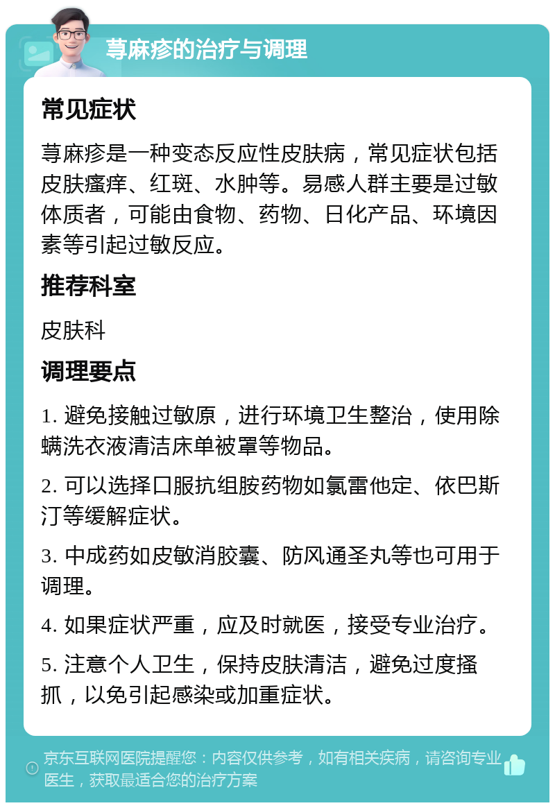 荨麻疹的治疗与调理 常见症状 荨麻疹是一种变态反应性皮肤病，常见症状包括皮肤瘙痒、红斑、水肿等。易感人群主要是过敏体质者，可能由食物、药物、日化产品、环境因素等引起过敏反应。 推荐科室 皮肤科 调理要点 1. 避免接触过敏原，进行环境卫生整治，使用除螨洗衣液清洁床单被罩等物品。 2. 可以选择口服抗组胺药物如氯雷他定、依巴斯汀等缓解症状。 3. 中成药如皮敏消胶囊、防风通圣丸等也可用于调理。 4. 如果症状严重，应及时就医，接受专业治疗。 5. 注意个人卫生，保持皮肤清洁，避免过度搔抓，以免引起感染或加重症状。