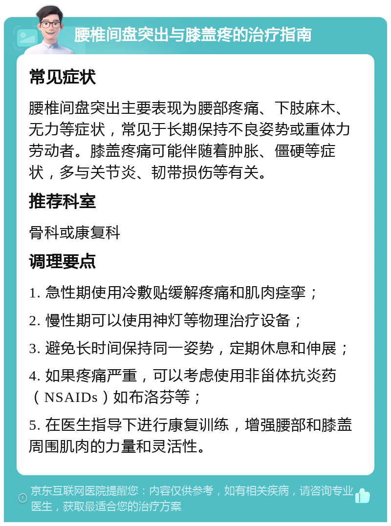 腰椎间盘突出与膝盖疼的治疗指南 常见症状 腰椎间盘突出主要表现为腰部疼痛、下肢麻木、无力等症状，常见于长期保持不良姿势或重体力劳动者。膝盖疼痛可能伴随着肿胀、僵硬等症状，多与关节炎、韧带损伤等有关。 推荐科室 骨科或康复科 调理要点 1. 急性期使用冷敷贴缓解疼痛和肌肉痉挛； 2. 慢性期可以使用神灯等物理治疗设备； 3. 避免长时间保持同一姿势，定期休息和伸展； 4. 如果疼痛严重，可以考虑使用非甾体抗炎药（NSAIDs）如布洛芬等； 5. 在医生指导下进行康复训练，增强腰部和膝盖周围肌肉的力量和灵活性。