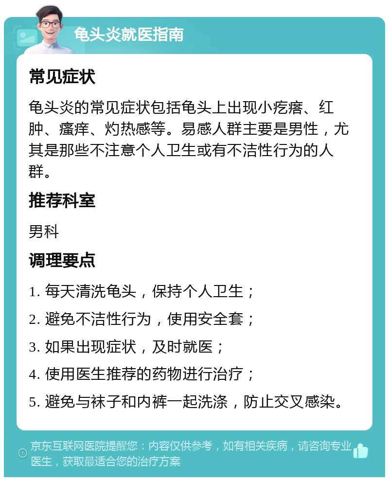 龟头炎就医指南 常见症状 龟头炎的常见症状包括龟头上出现小疙瘩、红肿、瘙痒、灼热感等。易感人群主要是男性，尤其是那些不注意个人卫生或有不洁性行为的人群。 推荐科室 男科 调理要点 1. 每天清洗龟头，保持个人卫生； 2. 避免不洁性行为，使用安全套； 3. 如果出现症状，及时就医； 4. 使用医生推荐的药物进行治疗； 5. 避免与袜子和内裤一起洗涤，防止交叉感染。