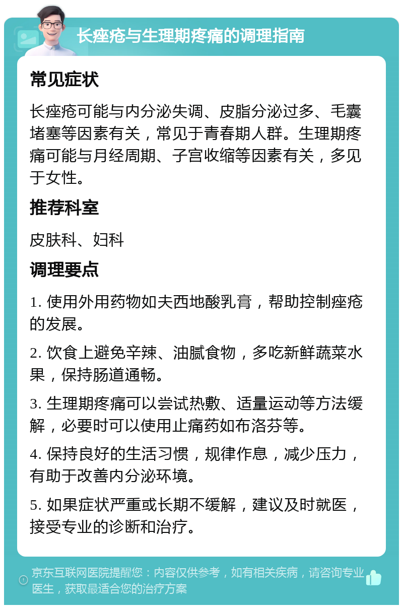 长痤疮与生理期疼痛的调理指南 常见症状 长痤疮可能与内分泌失调、皮脂分泌过多、毛囊堵塞等因素有关，常见于青春期人群。生理期疼痛可能与月经周期、子宫收缩等因素有关，多见于女性。 推荐科室 皮肤科、妇科 调理要点 1. 使用外用药物如夫西地酸乳膏，帮助控制痤疮的发展。 2. 饮食上避免辛辣、油腻食物，多吃新鲜蔬菜水果，保持肠道通畅。 3. 生理期疼痛可以尝试热敷、适量运动等方法缓解，必要时可以使用止痛药如布洛芬等。 4. 保持良好的生活习惯，规律作息，减少压力，有助于改善内分泌环境。 5. 如果症状严重或长期不缓解，建议及时就医，接受专业的诊断和治疗。