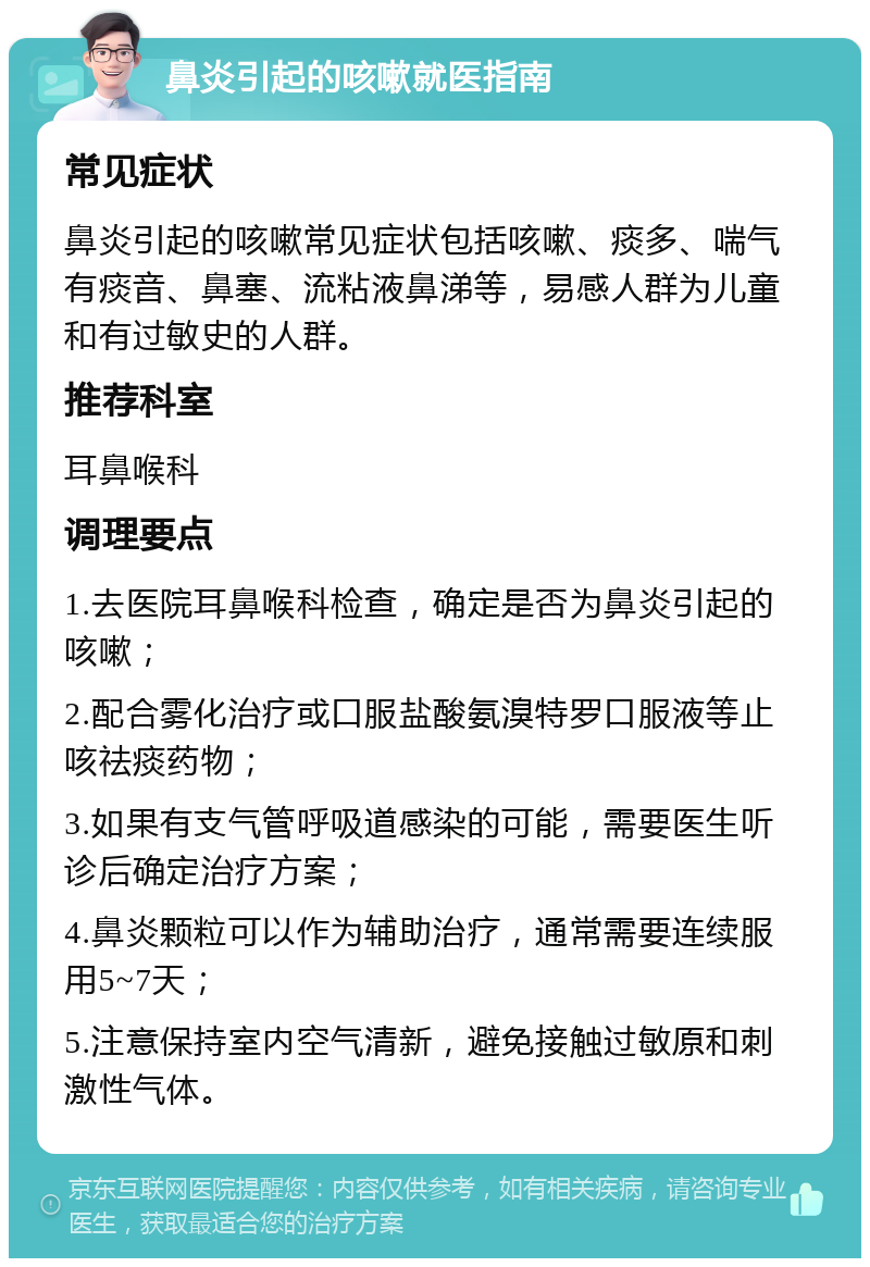 鼻炎引起的咳嗽就医指南 常见症状 鼻炎引起的咳嗽常见症状包括咳嗽、痰多、喘气有痰音、鼻塞、流粘液鼻涕等，易感人群为儿童和有过敏史的人群。 推荐科室 耳鼻喉科 调理要点 1.去医院耳鼻喉科检查，确定是否为鼻炎引起的咳嗽； 2.配合雾化治疗或口服盐酸氨溴特罗口服液等止咳祛痰药物； 3.如果有支气管呼吸道感染的可能，需要医生听诊后确定治疗方案； 4.鼻炎颗粒可以作为辅助治疗，通常需要连续服用5~7天； 5.注意保持室内空气清新，避免接触过敏原和刺激性气体。