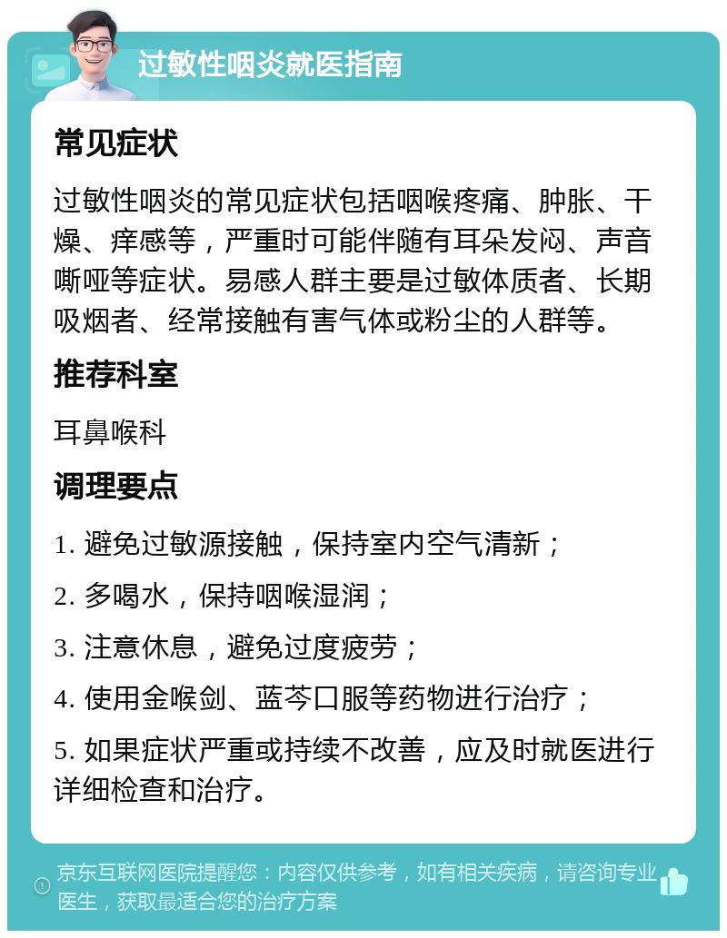 过敏性咽炎就医指南 常见症状 过敏性咽炎的常见症状包括咽喉疼痛、肿胀、干燥、痒感等，严重时可能伴随有耳朵发闷、声音嘶哑等症状。易感人群主要是过敏体质者、长期吸烟者、经常接触有害气体或粉尘的人群等。 推荐科室 耳鼻喉科 调理要点 1. 避免过敏源接触，保持室内空气清新； 2. 多喝水，保持咽喉湿润； 3. 注意休息，避免过度疲劳； 4. 使用金喉剑、蓝芩口服等药物进行治疗； 5. 如果症状严重或持续不改善，应及时就医进行详细检查和治疗。