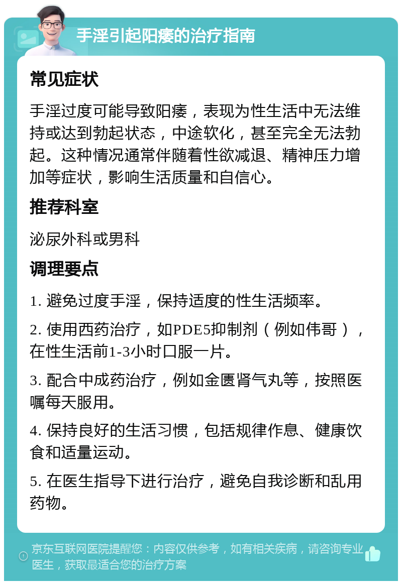 手淫引起阳痿的治疗指南 常见症状 手淫过度可能导致阳痿，表现为性生活中无法维持或达到勃起状态，中途软化，甚至完全无法勃起。这种情况通常伴随着性欲减退、精神压力增加等症状，影响生活质量和自信心。 推荐科室 泌尿外科或男科 调理要点 1. 避免过度手淫，保持适度的性生活频率。 2. 使用西药治疗，如PDE5抑制剂（例如伟哥），在性生活前1-3小时口服一片。 3. 配合中成药治疗，例如金匮肾气丸等，按照医嘱每天服用。 4. 保持良好的生活习惯，包括规律作息、健康饮食和适量运动。 5. 在医生指导下进行治疗，避免自我诊断和乱用药物。