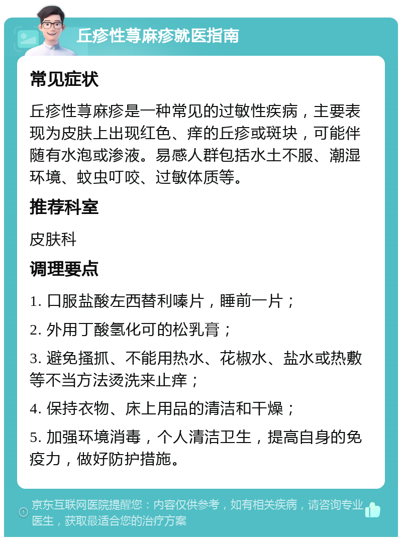 丘疹性荨麻疹就医指南 常见症状 丘疹性荨麻疹是一种常见的过敏性疾病，主要表现为皮肤上出现红色、痒的丘疹或斑块，可能伴随有水泡或渗液。易感人群包括水土不服、潮湿环境、蚊虫叮咬、过敏体质等。 推荐科室 皮肤科 调理要点 1. 口服盐酸左西替利嗪片，睡前一片； 2. 外用丁酸氢化可的松乳膏； 3. 避免搔抓、不能用热水、花椒水、盐水或热敷等不当方法烫洗来止痒； 4. 保持衣物、床上用品的清洁和干燥； 5. 加强环境消毒，个人清洁卫生，提高自身的免疫力，做好防护措施。