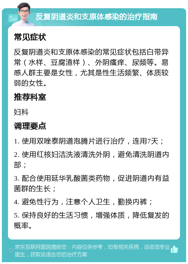 反复阴道炎和支原体感染的治疗指南 常见症状 反复阴道炎和支原体感染的常见症状包括白带异常（水样、豆腐渣样）、外阴瘙痒、尿频等。易感人群主要是女性，尤其是性生活频繁、体质较弱的女性。 推荐科室 妇科 调理要点 1. 使用双唑泰阴道泡腾片进行治疗，连用7天； 2. 使用红核妇洁洗液清洗外阴，避免清洗阴道内部； 3. 配合使用延华乳酸菌类药物，促进阴道内有益菌群的生长； 4. 避免性行为，注意个人卫生，勤换内裤； 5. 保持良好的生活习惯，增强体质，降低复发的概率。