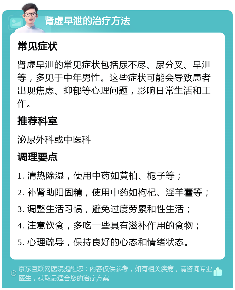 肾虚早泄的治疗方法 常见症状 肾虚早泄的常见症状包括尿不尽、尿分叉、早泄等，多见于中年男性。这些症状可能会导致患者出现焦虑、抑郁等心理问题，影响日常生活和工作。 推荐科室 泌尿外科或中医科 调理要点 1. 清热除湿，使用中药如黄柏、栀子等； 2. 补肾助阳固精，使用中药如枸杞、淫羊藿等； 3. 调整生活习惯，避免过度劳累和性生活； 4. 注意饮食，多吃一些具有滋补作用的食物； 5. 心理疏导，保持良好的心态和情绪状态。