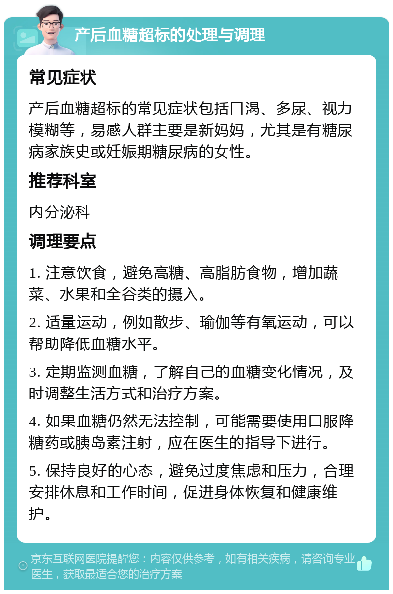 产后血糖超标的处理与调理 常见症状 产后血糖超标的常见症状包括口渴、多尿、视力模糊等，易感人群主要是新妈妈，尤其是有糖尿病家族史或妊娠期糖尿病的女性。 推荐科室 内分泌科 调理要点 1. 注意饮食，避免高糖、高脂肪食物，增加蔬菜、水果和全谷类的摄入。 2. 适量运动，例如散步、瑜伽等有氧运动，可以帮助降低血糖水平。 3. 定期监测血糖，了解自己的血糖变化情况，及时调整生活方式和治疗方案。 4. 如果血糖仍然无法控制，可能需要使用口服降糖药或胰岛素注射，应在医生的指导下进行。 5. 保持良好的心态，避免过度焦虑和压力，合理安排休息和工作时间，促进身体恢复和健康维护。