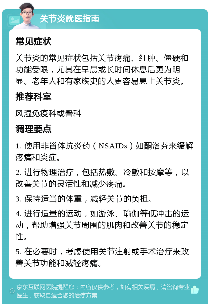 关节炎就医指南 常见症状 关节炎的常见症状包括关节疼痛、红肿、僵硬和功能受限，尤其在早晨或长时间休息后更为明显。老年人和有家族史的人更容易患上关节炎。 推荐科室 风湿免疫科或骨科 调理要点 1. 使用非甾体抗炎药（NSAIDs）如酮洛芬来缓解疼痛和炎症。 2. 进行物理治疗，包括热敷、冷敷和按摩等，以改善关节的灵活性和减少疼痛。 3. 保持适当的体重，减轻关节的负担。 4. 进行适量的运动，如游泳、瑜伽等低冲击的运动，帮助增强关节周围的肌肉和改善关节的稳定性。 5. 在必要时，考虑使用关节注射或手术治疗来改善关节功能和减轻疼痛。