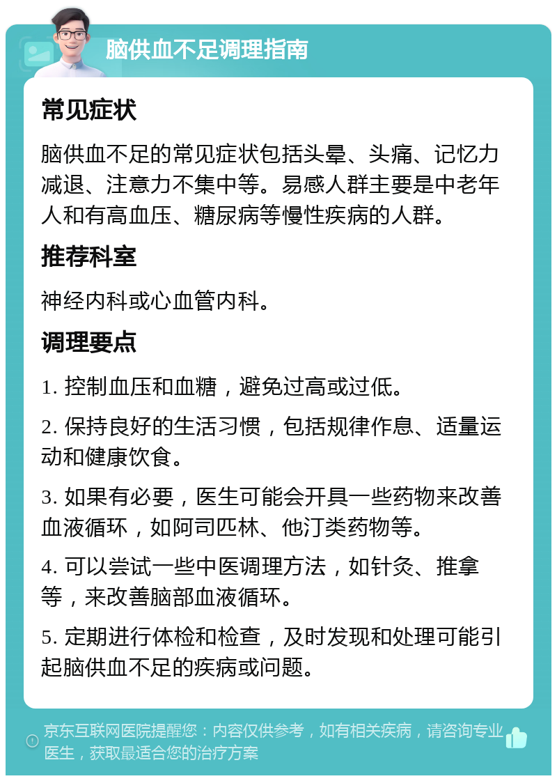 脑供血不足调理指南 常见症状 脑供血不足的常见症状包括头晕、头痛、记忆力减退、注意力不集中等。易感人群主要是中老年人和有高血压、糖尿病等慢性疾病的人群。 推荐科室 神经内科或心血管内科。 调理要点 1. 控制血压和血糖，避免过高或过低。 2. 保持良好的生活习惯，包括规律作息、适量运动和健康饮食。 3. 如果有必要，医生可能会开具一些药物来改善血液循环，如阿司匹林、他汀类药物等。 4. 可以尝试一些中医调理方法，如针灸、推拿等，来改善脑部血液循环。 5. 定期进行体检和检查，及时发现和处理可能引起脑供血不足的疾病或问题。