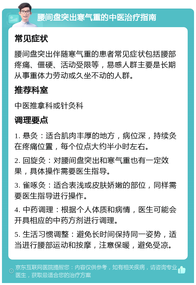 腰间盘突出寒气重的中医治疗指南 常见症状 腰间盘突出伴随寒气重的患者常见症状包括腰部疼痛、僵硬、活动受限等，易感人群主要是长期从事重体力劳动或久坐不动的人群。 推荐科室 中医推拿科或针灸科 调理要点 1. 悬灸：适合肌肉丰厚的地方，病位深，持续灸在疼痛位置，每个位点大约半小时左右。 2. 回旋灸：对腰间盘突出和寒气重也有一定效果，具体操作需要医生指导。 3. 雀啄灸：适合表浅或皮肤娇嫩的部位，同样需要医生指导进行操作。 4. 中药调理：根据个人体质和病情，医生可能会开具相应的中药方剂进行调理。 5. 生活习惯调整：避免长时间保持同一姿势，适当进行腰部运动和按摩，注意保暖，避免受凉。