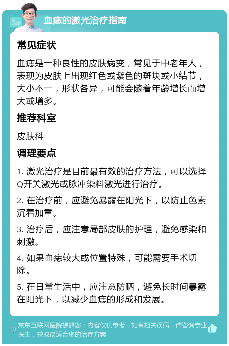 血痣的激光治疗指南 常见症状 血痣是一种良性的皮肤病变，常见于中老年人，表现为皮肤上出现红色或紫色的斑块或小结节，大小不一，形状各异，可能会随着年龄增长而增大或增多。 推荐科室 皮肤科 调理要点 1. 激光治疗是目前最有效的治疗方法，可以选择Q开关激光或脉冲染料激光进行治疗。 2. 在治疗前，应避免暴露在阳光下，以防止色素沉着加重。 3. 治疗后，应注意局部皮肤的护理，避免感染和刺激。 4. 如果血痣较大或位置特殊，可能需要手术切除。 5. 在日常生活中，应注意防晒，避免长时间暴露在阳光下，以减少血痣的形成和发展。