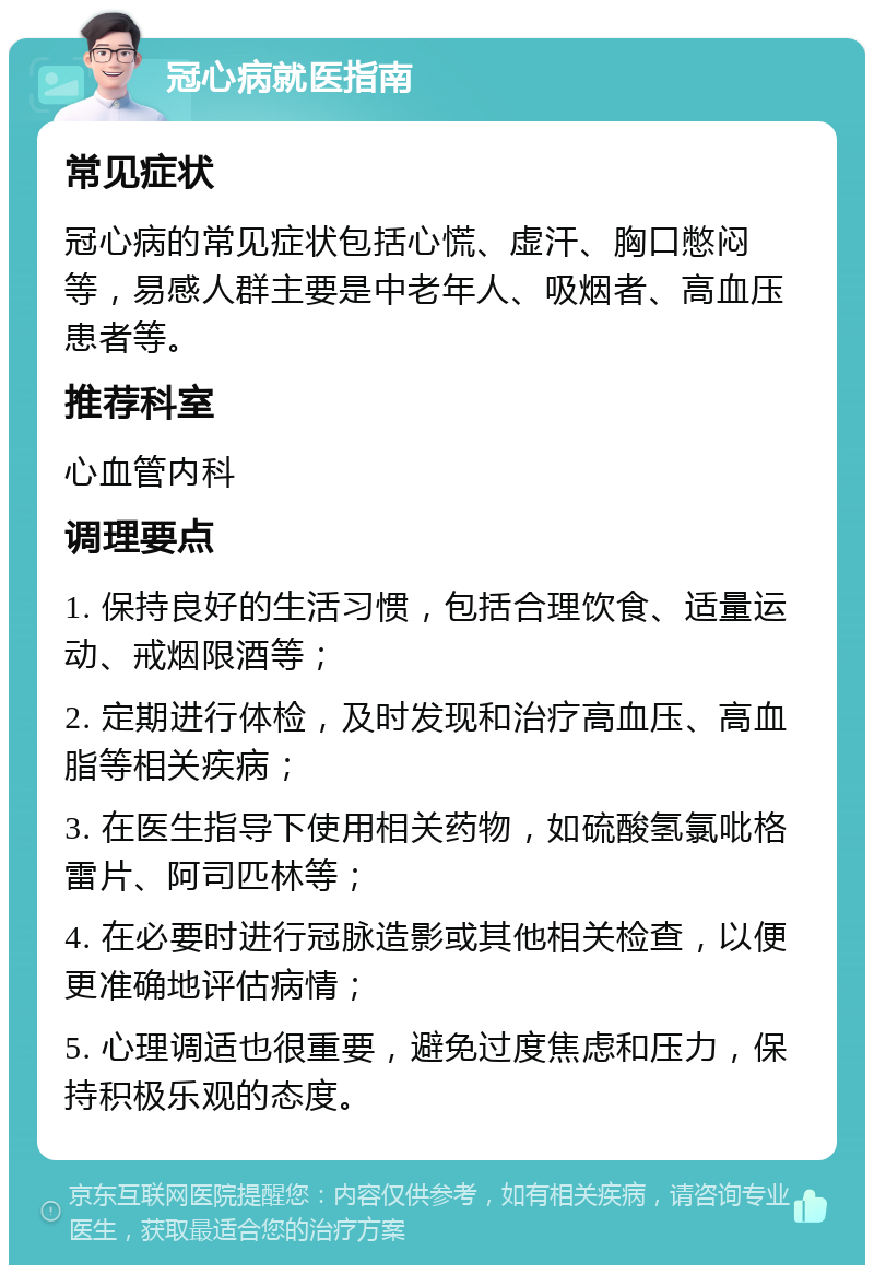 冠心病就医指南 常见症状 冠心病的常见症状包括心慌、虚汗、胸口憋闷等，易感人群主要是中老年人、吸烟者、高血压患者等。 推荐科室 心血管内科 调理要点 1. 保持良好的生活习惯，包括合理饮食、适量运动、戒烟限酒等； 2. 定期进行体检，及时发现和治疗高血压、高血脂等相关疾病； 3. 在医生指导下使用相关药物，如硫酸氢氯吡格雷片、阿司匹林等； 4. 在必要时进行冠脉造影或其他相关检查，以便更准确地评估病情； 5. 心理调适也很重要，避免过度焦虑和压力，保持积极乐观的态度。