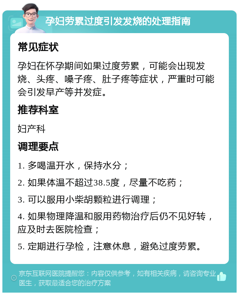 孕妇劳累过度引发发烧的处理指南 常见症状 孕妇在怀孕期间如果过度劳累，可能会出现发烧、头疼、嗓子疼、肚子疼等症状，严重时可能会引发早产等并发症。 推荐科室 妇产科 调理要点 1. 多喝温开水，保持水分； 2. 如果体温不超过38.5度，尽量不吃药； 3. 可以服用小柴胡颗粒进行调理； 4. 如果物理降温和服用药物治疗后仍不见好转，应及时去医院检查； 5. 定期进行孕检，注意休息，避免过度劳累。