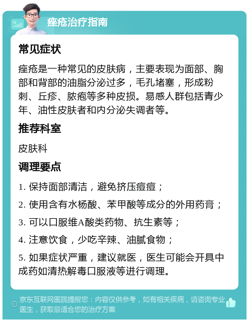 痤疮治疗指南 常见症状 痤疮是一种常见的皮肤病，主要表现为面部、胸部和背部的油脂分泌过多，毛孔堵塞，形成粉刺、丘疹、脓疱等多种皮损。易感人群包括青少年、油性皮肤者和内分泌失调者等。 推荐科室 皮肤科 调理要点 1. 保持面部清洁，避免挤压痘痘； 2. 使用含有水杨酸、苯甲酸等成分的外用药膏； 3. 可以口服维A酸类药物、抗生素等； 4. 注意饮食，少吃辛辣、油腻食物； 5. 如果症状严重，建议就医，医生可能会开具中成药如清热解毒口服液等进行调理。