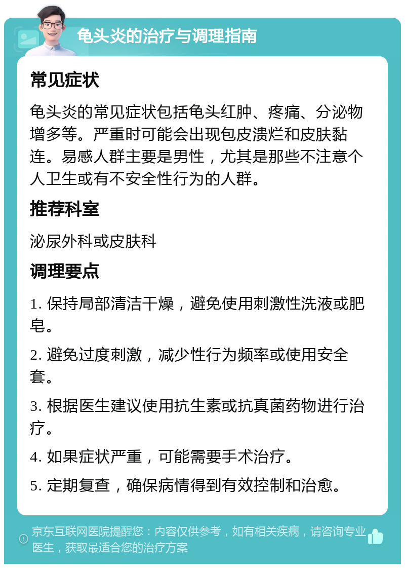 龟头炎的治疗与调理指南 常见症状 龟头炎的常见症状包括龟头红肿、疼痛、分泌物增多等。严重时可能会出现包皮溃烂和皮肤黏连。易感人群主要是男性，尤其是那些不注意个人卫生或有不安全性行为的人群。 推荐科室 泌尿外科或皮肤科 调理要点 1. 保持局部清洁干燥，避免使用刺激性洗液或肥皂。 2. 避免过度刺激，减少性行为频率或使用安全套。 3. 根据医生建议使用抗生素或抗真菌药物进行治疗。 4. 如果症状严重，可能需要手术治疗。 5. 定期复查，确保病情得到有效控制和治愈。