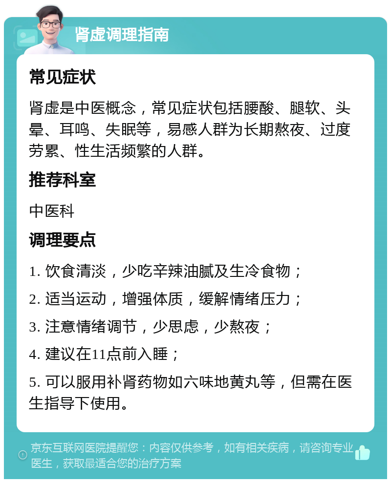 肾虚调理指南 常见症状 肾虚是中医概念，常见症状包括腰酸、腿软、头晕、耳鸣、失眠等，易感人群为长期熬夜、过度劳累、性生活频繁的人群。 推荐科室 中医科 调理要点 1. 饮食清淡，少吃辛辣油腻及生冷食物； 2. 适当运动，增强体质，缓解情绪压力； 3. 注意情绪调节，少思虑，少熬夜； 4. 建议在11点前入睡； 5. 可以服用补肾药物如六味地黄丸等，但需在医生指导下使用。