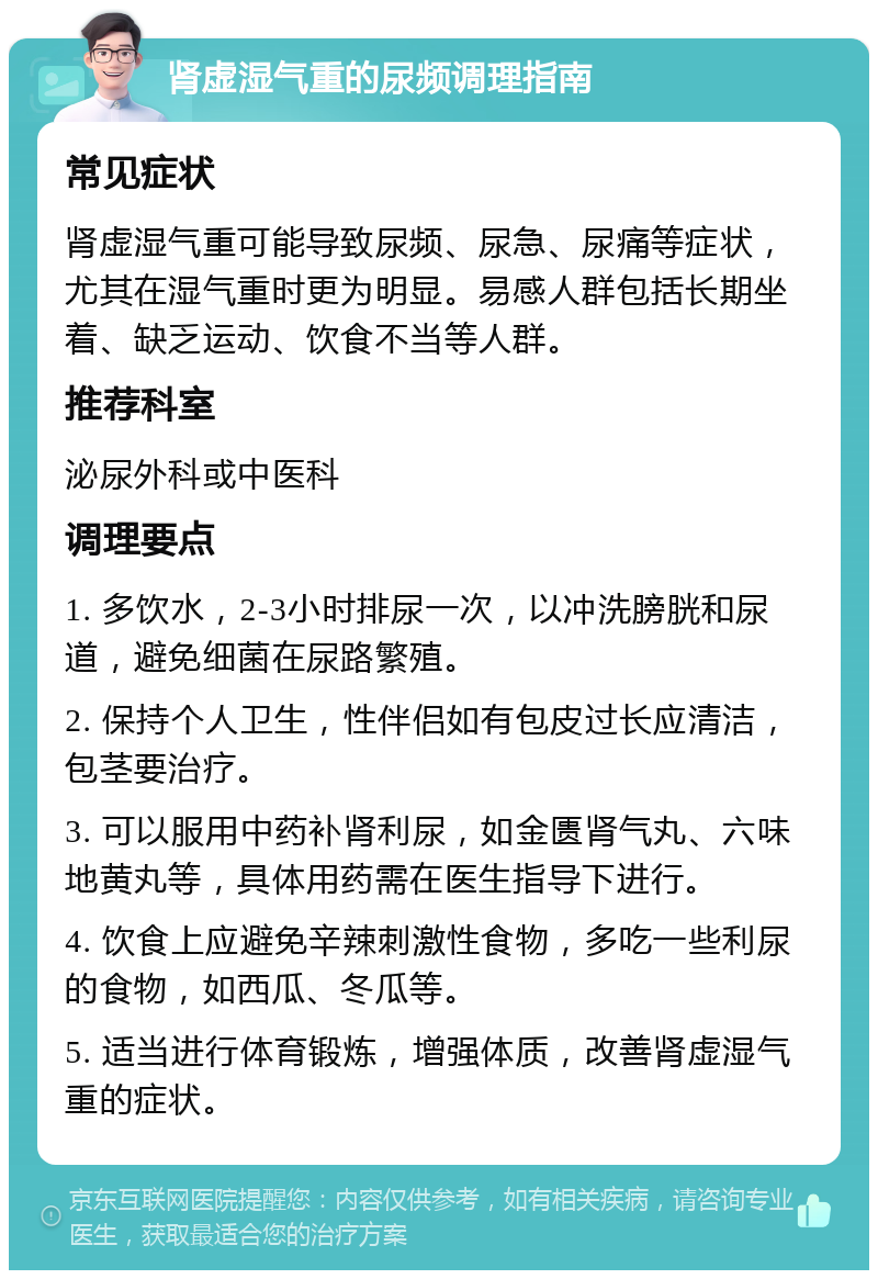 肾虚湿气重的尿频调理指南 常见症状 肾虚湿气重可能导致尿频、尿急、尿痛等症状，尤其在湿气重时更为明显。易感人群包括长期坐着、缺乏运动、饮食不当等人群。 推荐科室 泌尿外科或中医科 调理要点 1. 多饮水，2-3小时排尿一次，以冲洗膀胱和尿道，避免细菌在尿路繁殖。 2. 保持个人卫生，性伴侣如有包皮过长应清洁，包茎要治疗。 3. 可以服用中药补肾利尿，如金匮肾气丸、六味地黄丸等，具体用药需在医生指导下进行。 4. 饮食上应避免辛辣刺激性食物，多吃一些利尿的食物，如西瓜、冬瓜等。 5. 适当进行体育锻炼，增强体质，改善肾虚湿气重的症状。