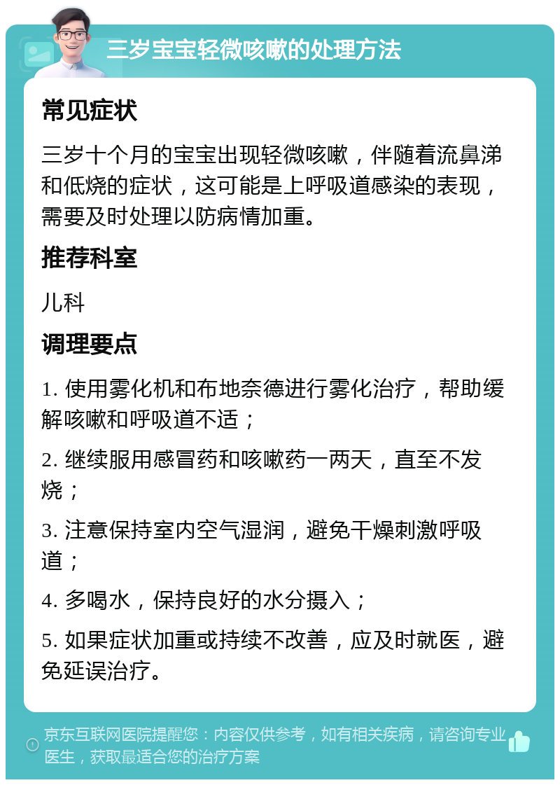 三岁宝宝轻微咳嗽的处理方法 常见症状 三岁十个月的宝宝出现轻微咳嗽，伴随着流鼻涕和低烧的症状，这可能是上呼吸道感染的表现，需要及时处理以防病情加重。 推荐科室 儿科 调理要点 1. 使用雾化机和布地奈德进行雾化治疗，帮助缓解咳嗽和呼吸道不适； 2. 继续服用感冒药和咳嗽药一两天，直至不发烧； 3. 注意保持室内空气湿润，避免干燥刺激呼吸道； 4. 多喝水，保持良好的水分摄入； 5. 如果症状加重或持续不改善，应及时就医，避免延误治疗。