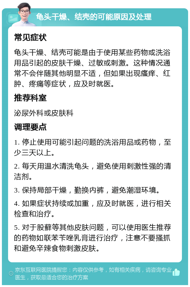 龟头干燥、结壳的可能原因及处理 常见症状 龟头干燥、结壳可能是由于使用某些药物或洗浴用品引起的皮肤干燥、过敏或刺激。这种情况通常不会伴随其他明显不适，但如果出现瘙痒、红肿、疼痛等症状，应及时就医。 推荐科室 泌尿外科或皮肤科 调理要点 1. 停止使用可能引起问题的洗浴用品或药物，至少三天以上。 2. 每天用温水清洗龟头，避免使用刺激性强的清洁剂。 3. 保持局部干燥，勤换内裤，避免潮湿环境。 4. 如果症状持续或加重，应及时就医，进行相关检查和治疗。 5. 对于股藓等其他皮肤问题，可以使用医生推荐的药物如联苯苄唑乳膏进行治疗，注意不要搔抓和避免辛辣食物刺激皮肤。