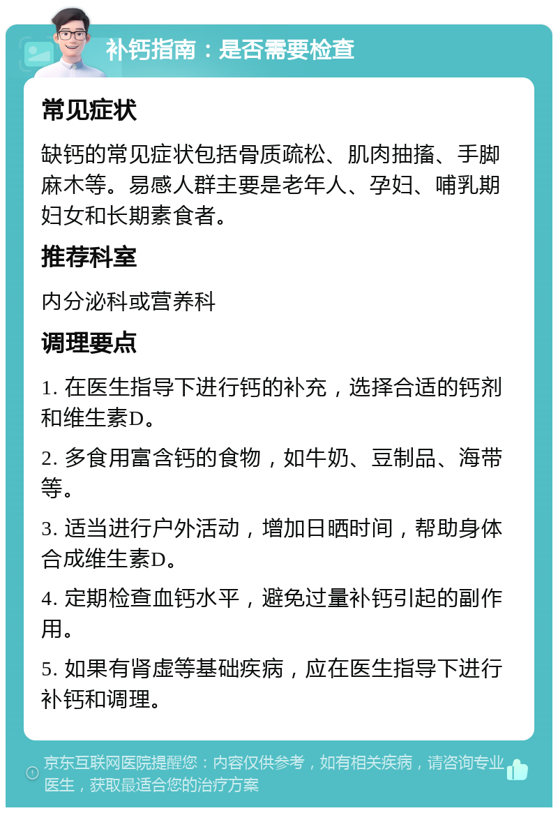 补钙指南：是否需要检查 常见症状 缺钙的常见症状包括骨质疏松、肌肉抽搐、手脚麻木等。易感人群主要是老年人、孕妇、哺乳期妇女和长期素食者。 推荐科室 内分泌科或营养科 调理要点 1. 在医生指导下进行钙的补充，选择合适的钙剂和维生素D。 2. 多食用富含钙的食物，如牛奶、豆制品、海带等。 3. 适当进行户外活动，增加日晒时间，帮助身体合成维生素D。 4. 定期检查血钙水平，避免过量补钙引起的副作用。 5. 如果有肾虚等基础疾病，应在医生指导下进行补钙和调理。