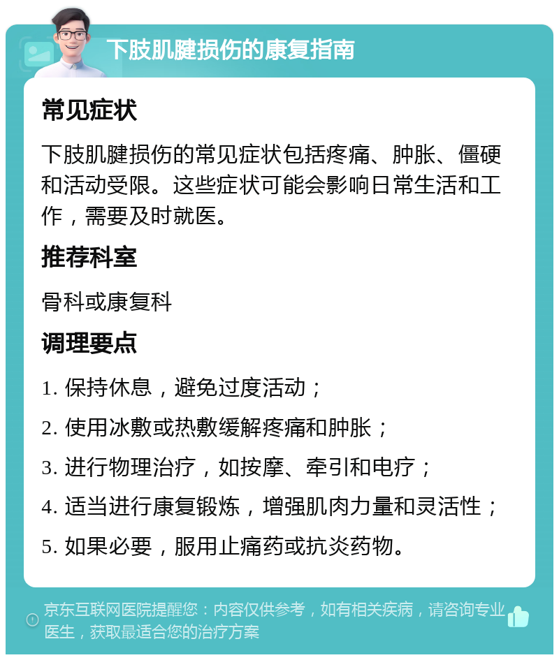 下肢肌腱损伤的康复指南 常见症状 下肢肌腱损伤的常见症状包括疼痛、肿胀、僵硬和活动受限。这些症状可能会影响日常生活和工作，需要及时就医。 推荐科室 骨科或康复科 调理要点 1. 保持休息，避免过度活动； 2. 使用冰敷或热敷缓解疼痛和肿胀； 3. 进行物理治疗，如按摩、牵引和电疗； 4. 适当进行康复锻炼，增强肌肉力量和灵活性； 5. 如果必要，服用止痛药或抗炎药物。