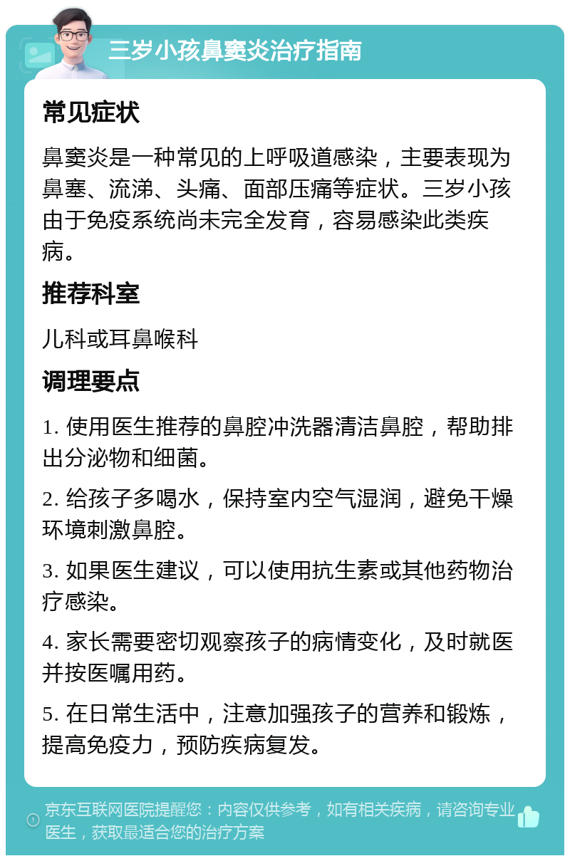 三岁小孩鼻窦炎治疗指南 常见症状 鼻窦炎是一种常见的上呼吸道感染，主要表现为鼻塞、流涕、头痛、面部压痛等症状。三岁小孩由于免疫系统尚未完全发育，容易感染此类疾病。 推荐科室 儿科或耳鼻喉科 调理要点 1. 使用医生推荐的鼻腔冲洗器清洁鼻腔，帮助排出分泌物和细菌。 2. 给孩子多喝水，保持室内空气湿润，避免干燥环境刺激鼻腔。 3. 如果医生建议，可以使用抗生素或其他药物治疗感染。 4. 家长需要密切观察孩子的病情变化，及时就医并按医嘱用药。 5. 在日常生活中，注意加强孩子的营养和锻炼，提高免疫力，预防疾病复发。