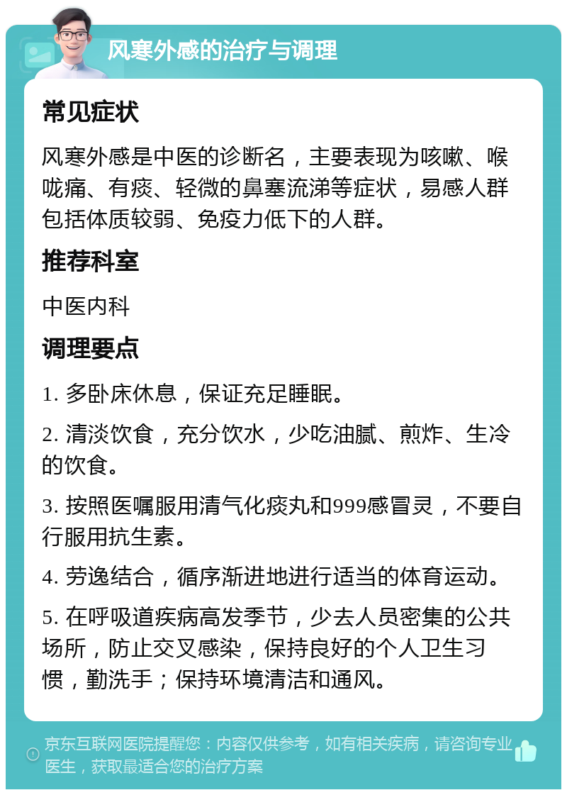 风寒外感的治疗与调理 常见症状 风寒外感是中医的诊断名，主要表现为咳嗽、喉咙痛、有痰、轻微的鼻塞流涕等症状，易感人群包括体质较弱、免疫力低下的人群。 推荐科室 中医内科 调理要点 1. 多卧床休息，保证充足睡眠。 2. 清淡饮食，充分饮水，少吃油腻、煎炸、生冷的饮食。 3. 按照医嘱服用清气化痰丸和999感冒灵，不要自行服用抗生素。 4. 劳逸结合，循序渐进地进行适当的体育运动。 5. 在呼吸道疾病高发季节，少去人员密集的公共场所，防止交叉感染，保持良好的个人卫生习惯，勤洗手；保持环境清洁和通风。