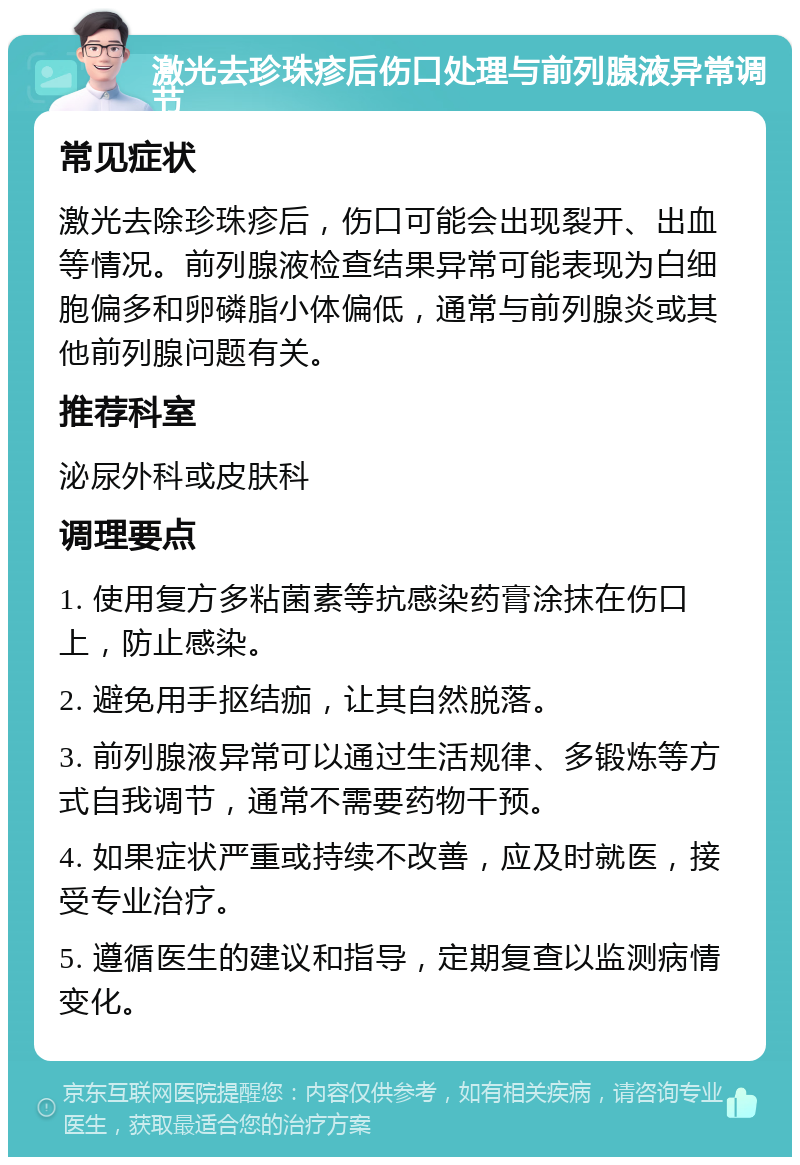 激光去珍珠疹后伤口处理与前列腺液异常调节 常见症状 激光去除珍珠疹后，伤口可能会出现裂开、出血等情况。前列腺液检查结果异常可能表现为白细胞偏多和卵磷脂小体偏低，通常与前列腺炎或其他前列腺问题有关。 推荐科室 泌尿外科或皮肤科 调理要点 1. 使用复方多粘菌素等抗感染药膏涂抹在伤口上，防止感染。 2. 避免用手抠结痂，让其自然脱落。 3. 前列腺液异常可以通过生活规律、多锻炼等方式自我调节，通常不需要药物干预。 4. 如果症状严重或持续不改善，应及时就医，接受专业治疗。 5. 遵循医生的建议和指导，定期复查以监测病情变化。