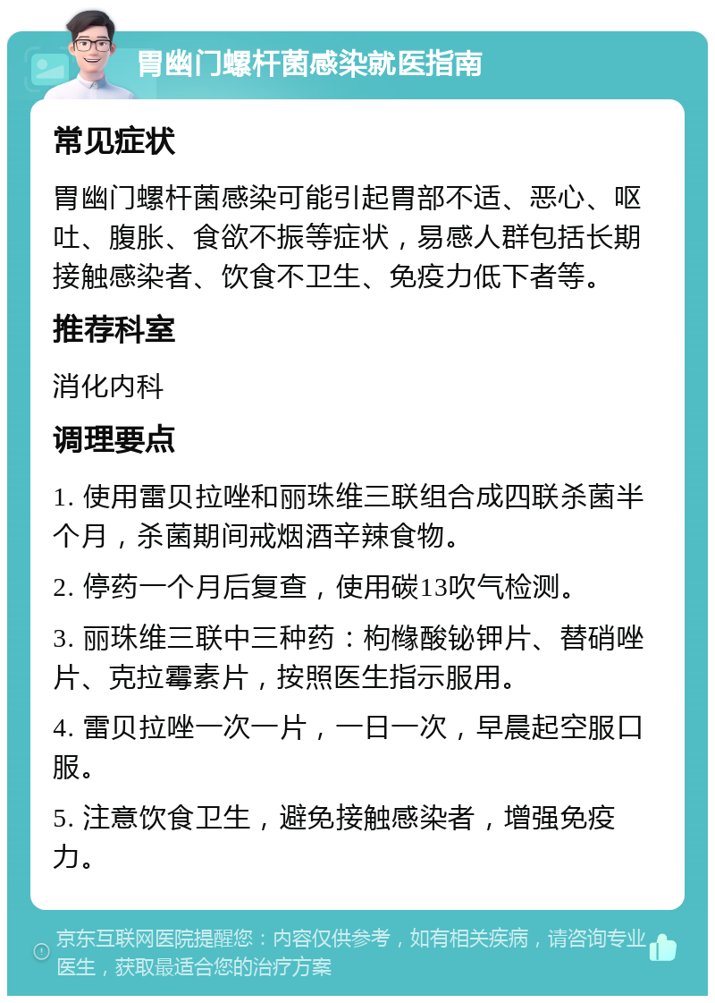 胃幽门螺杆菌感染就医指南 常见症状 胃幽门螺杆菌感染可能引起胃部不适、恶心、呕吐、腹胀、食欲不振等症状，易感人群包括长期接触感染者、饮食不卫生、免疫力低下者等。 推荐科室 消化内科 调理要点 1. 使用雷贝拉唑和丽珠维三联组合成四联杀菌半个月，杀菌期间戒烟酒辛辣食物。 2. 停药一个月后复查，使用碳13吹气检测。 3. 丽珠维三联中三种药：枸橼酸铋钾片、替硝唑片、克拉霉素片，按照医生指示服用。 4. 雷贝拉唑一次一片，一日一次，早晨起空服口服。 5. 注意饮食卫生，避免接触感染者，增强免疫力。