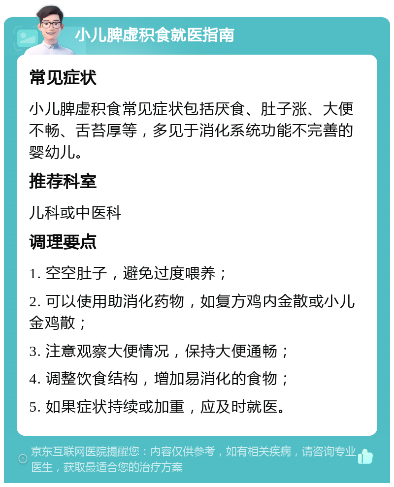 小儿脾虚积食就医指南 常见症状 小儿脾虚积食常见症状包括厌食、肚子涨、大便不畅、舌苔厚等，多见于消化系统功能不完善的婴幼儿。 推荐科室 儿科或中医科 调理要点 1. 空空肚子，避免过度喂养； 2. 可以使用助消化药物，如复方鸡内金散或小儿金鸡散； 3. 注意观察大便情况，保持大便通畅； 4. 调整饮食结构，增加易消化的食物； 5. 如果症状持续或加重，应及时就医。