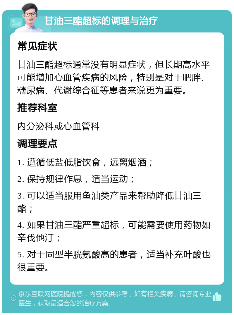 甘油三酯超标的调理与治疗 常见症状 甘油三酯超标通常没有明显症状，但长期高水平可能增加心血管疾病的风险，特别是对于肥胖、糖尿病、代谢综合征等患者来说更为重要。 推荐科室 内分泌科或心血管科 调理要点 1. 遵循低盐低脂饮食，远离烟酒； 2. 保持规律作息，适当运动； 3. 可以适当服用鱼油类产品来帮助降低甘油三酯； 4. 如果甘油三酯严重超标，可能需要使用药物如辛伐他汀； 5. 对于同型半胱氨酸高的患者，适当补充叶酸也很重要。