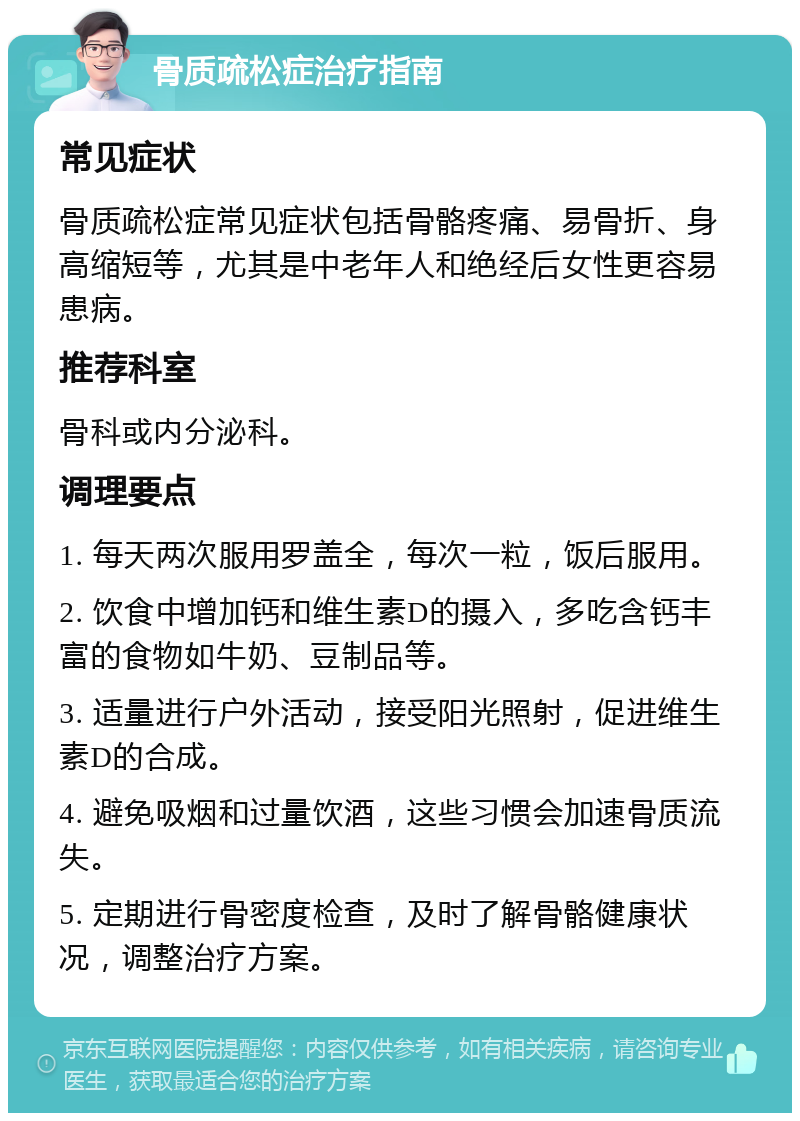 骨质疏松症治疗指南 常见症状 骨质疏松症常见症状包括骨骼疼痛、易骨折、身高缩短等，尤其是中老年人和绝经后女性更容易患病。 推荐科室 骨科或内分泌科。 调理要点 1. 每天两次服用罗盖全，每次一粒，饭后服用。 2. 饮食中增加钙和维生素D的摄入，多吃含钙丰富的食物如牛奶、豆制品等。 3. 适量进行户外活动，接受阳光照射，促进维生素D的合成。 4. 避免吸烟和过量饮酒，这些习惯会加速骨质流失。 5. 定期进行骨密度检查，及时了解骨骼健康状况，调整治疗方案。