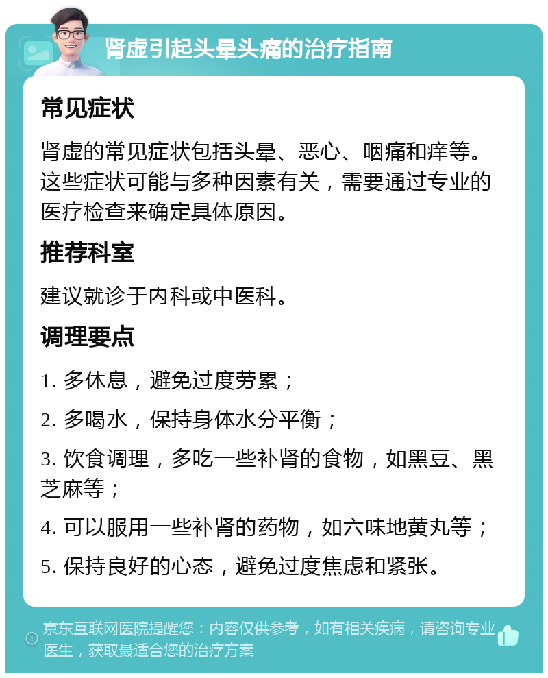 肾虚引起头晕头痛的治疗指南 常见症状 肾虚的常见症状包括头晕、恶心、咽痛和痒等。这些症状可能与多种因素有关，需要通过专业的医疗检查来确定具体原因。 推荐科室 建议就诊于内科或中医科。 调理要点 1. 多休息，避免过度劳累； 2. 多喝水，保持身体水分平衡； 3. 饮食调理，多吃一些补肾的食物，如黑豆、黑芝麻等； 4. 可以服用一些补肾的药物，如六味地黄丸等； 5. 保持良好的心态，避免过度焦虑和紧张。