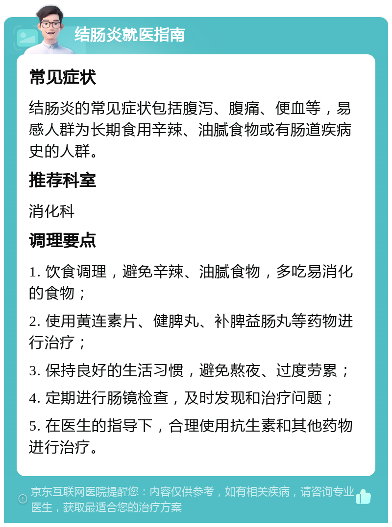 结肠炎就医指南 常见症状 结肠炎的常见症状包括腹泻、腹痛、便血等，易感人群为长期食用辛辣、油腻食物或有肠道疾病史的人群。 推荐科室 消化科 调理要点 1. 饮食调理，避免辛辣、油腻食物，多吃易消化的食物； 2. 使用黄连素片、健脾丸、补脾益肠丸等药物进行治疗； 3. 保持良好的生活习惯，避免熬夜、过度劳累； 4. 定期进行肠镜检查，及时发现和治疗问题； 5. 在医生的指导下，合理使用抗生素和其他药物进行治疗。