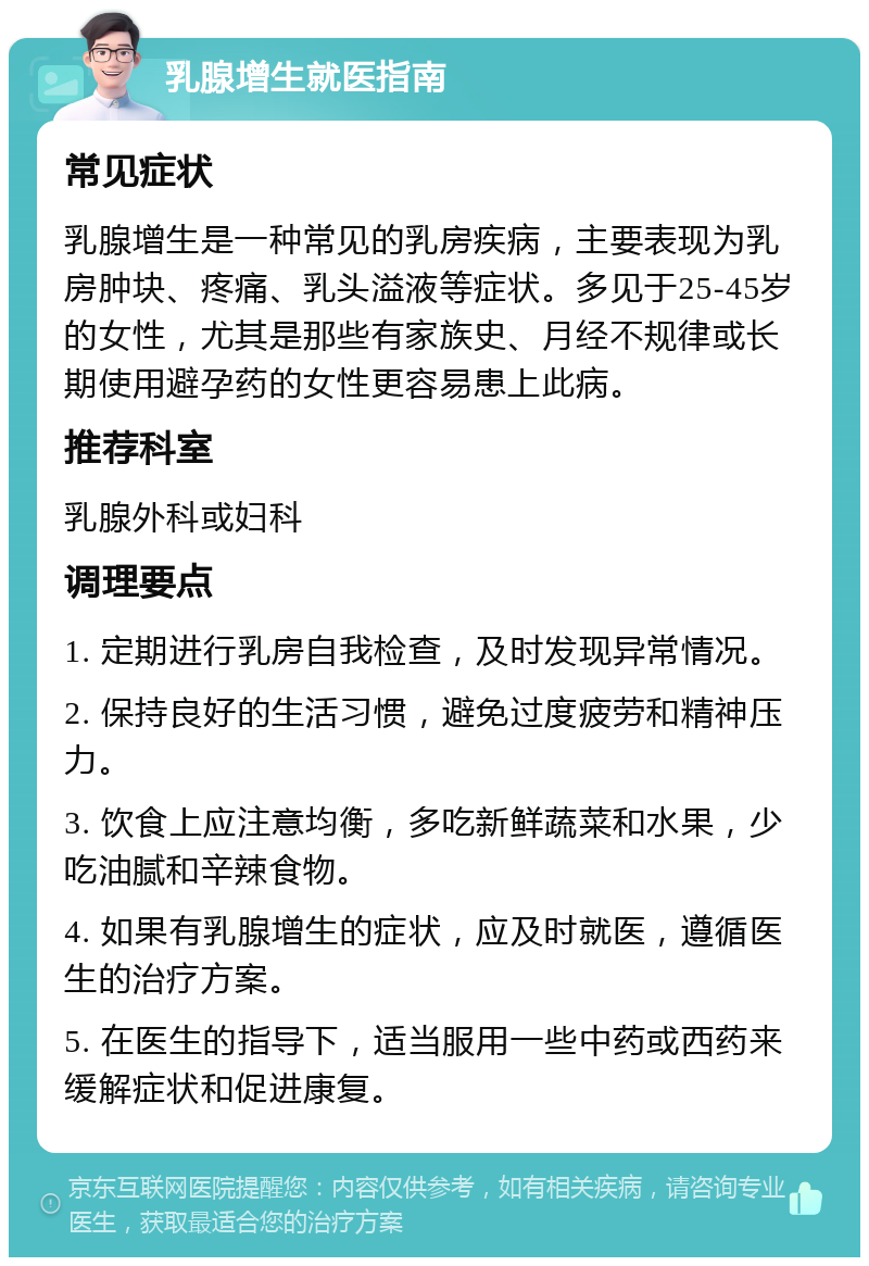 乳腺增生就医指南 常见症状 乳腺增生是一种常见的乳房疾病，主要表现为乳房肿块、疼痛、乳头溢液等症状。多见于25-45岁的女性，尤其是那些有家族史、月经不规律或长期使用避孕药的女性更容易患上此病。 推荐科室 乳腺外科或妇科 调理要点 1. 定期进行乳房自我检查，及时发现异常情况。 2. 保持良好的生活习惯，避免过度疲劳和精神压力。 3. 饮食上应注意均衡，多吃新鲜蔬菜和水果，少吃油腻和辛辣食物。 4. 如果有乳腺增生的症状，应及时就医，遵循医生的治疗方案。 5. 在医生的指导下，适当服用一些中药或西药来缓解症状和促进康复。