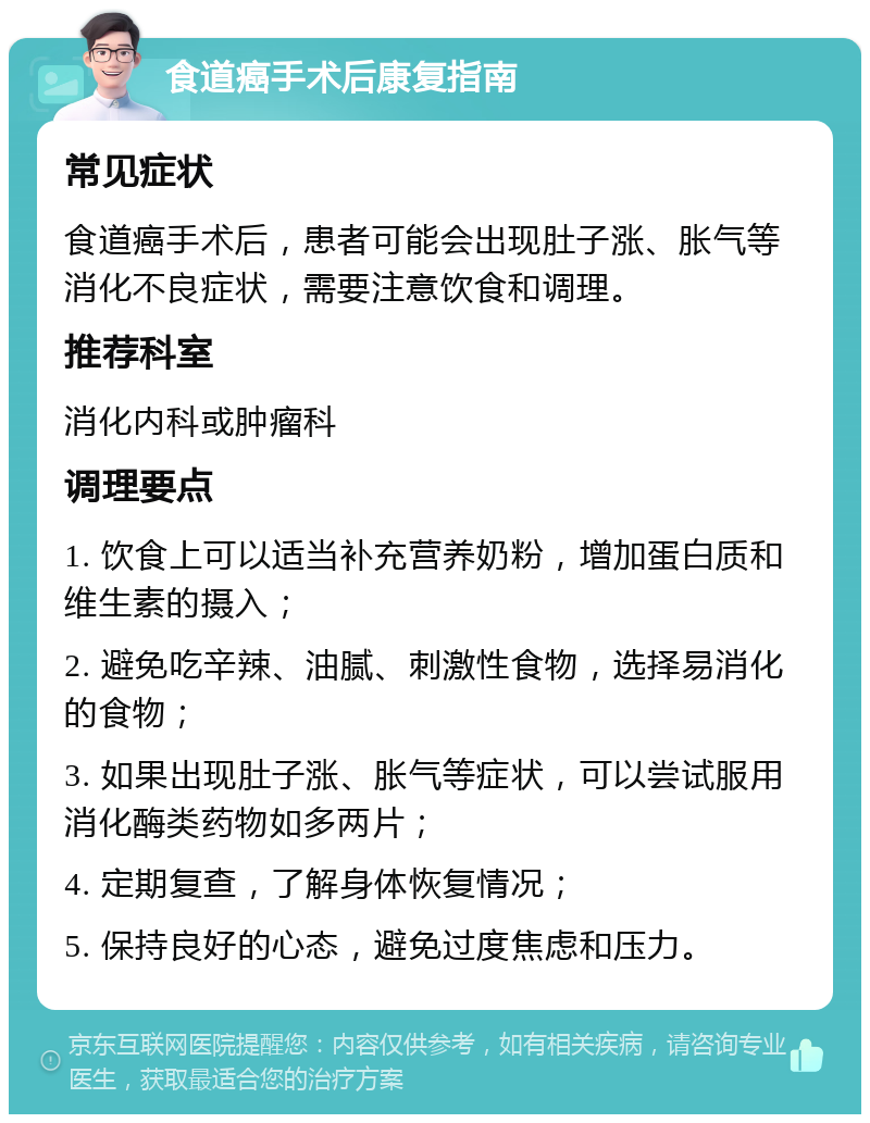 食道癌手术后康复指南 常见症状 食道癌手术后，患者可能会出现肚子涨、胀气等消化不良症状，需要注意饮食和调理。 推荐科室 消化内科或肿瘤科 调理要点 1. 饮食上可以适当补充营养奶粉，增加蛋白质和维生素的摄入； 2. 避免吃辛辣、油腻、刺激性食物，选择易消化的食物； 3. 如果出现肚子涨、胀气等症状，可以尝试服用消化酶类药物如多两片； 4. 定期复查，了解身体恢复情况； 5. 保持良好的心态，避免过度焦虑和压力。