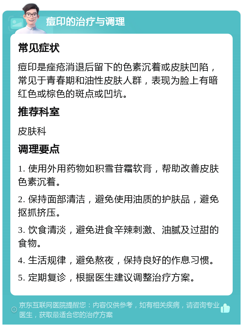 痘印的治疗与调理 常见症状 痘印是痤疮消退后留下的色素沉着或皮肤凹陷，常见于青春期和油性皮肤人群，表现为脸上有暗红色或棕色的斑点或凹坑。 推荐科室 皮肤科 调理要点 1. 使用外用药物如积雪苷霜软膏，帮助改善皮肤色素沉着。 2. 保持面部清洁，避免使用油质的护肤品，避免抠抓挤压。 3. 饮食清淡，避免进食辛辣刺激、油腻及过甜的食物。 4. 生活规律，避免熬夜，保持良好的作息习惯。 5. 定期复诊，根据医生建议调整治疗方案。