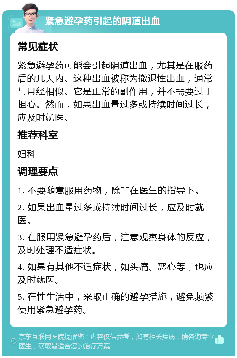 紧急避孕药引起的阴道出血 常见症状 紧急避孕药可能会引起阴道出血，尤其是在服药后的几天内。这种出血被称为撤退性出血，通常与月经相似。它是正常的副作用，并不需要过于担心。然而，如果出血量过多或持续时间过长，应及时就医。 推荐科室 妇科 调理要点 1. 不要随意服用药物，除非在医生的指导下。 2. 如果出血量过多或持续时间过长，应及时就医。 3. 在服用紧急避孕药后，注意观察身体的反应，及时处理不适症状。 4. 如果有其他不适症状，如头痛、恶心等，也应及时就医。 5. 在性生活中，采取正确的避孕措施，避免频繁使用紧急避孕药。